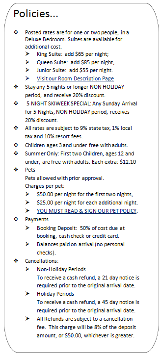 Policies...
v Posted rates are for one or two people, in a Deluxe Bedroom. Suites are available for additional cost.
Ø King Suite: add $65 per night;
Ø Queen Suite: add $85 per night;
Ø Bunk Suite: add $55 per night.
Ø Visit our Room Description Page
v Stay any 5 nights or longer NON HOLIDAY period, and receive 20% discount.
v 5 NIGHT SKIWEEK SPECIAL: Any Sunday Arrival for 5 Nights, NON HOLIDAY period, receives 20% discount.
v All rates are subject to 9% state tax, 1% local tax and 10% resort fees.
v Children ages 3 and under free with adults.
v Summer Only: First two Children, ages 18 and under, are free with adults.
v Pets
Pets allowed with prior approval.
Charges per pet:
Ø $50.00 per night for the first two nights,
Ø $25.00 per night for each additional night.
Ø YOU MUST READ & SIGN OUR PET POLICY.
v Payments
Ø Booking Deposit: 50% of cost due at booking, cash check or credit card.
Ø Balances paid on arrival (no personal checks).
v Cancellations:
Ø Non-Holiday Periods
To receive a cash refund, a 21 day notice is required prior to the original arrival date.
Ø Holiday Periods
To receive a cash refund, a 45 day notice is required prior to the original arrival date.
Ø All Refunds are subject to a cancellation fee. This charge will be 8% of the deposit amount, or $50.00, whichever is greater.